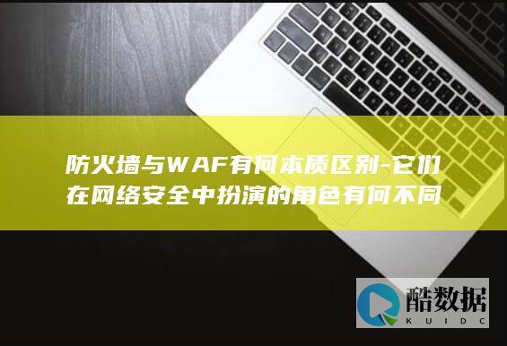 防火墙与WAF有何本质区别-它们在网络安全中扮演的角色有何不同