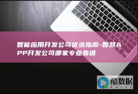 智能应用开发公司优选指南-智慧APP开发公司哪家专业靠谱