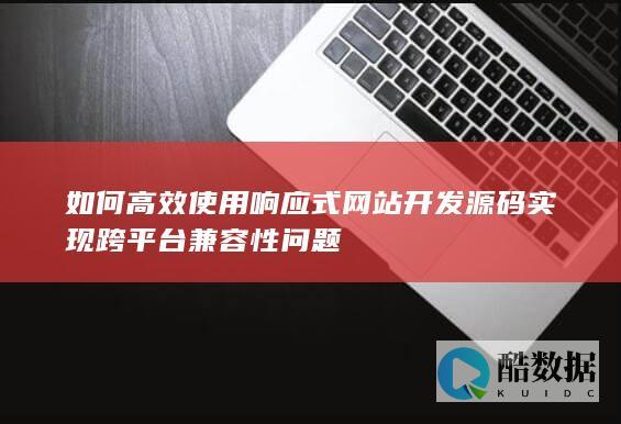 如何高效使用响应式网站开发源码实现跨平台兼容性问题