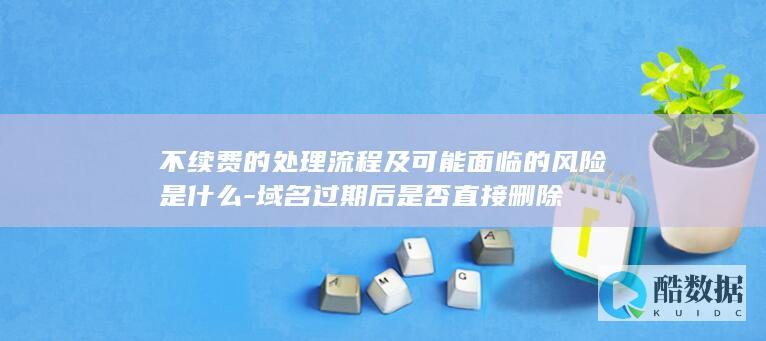 不续费的处理流程及可能面临的风险是什么-域名过期后是否直接删除