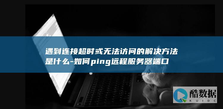 遇到连接超时或无法访问的解决方法是什么-如何ping远程服务器端口