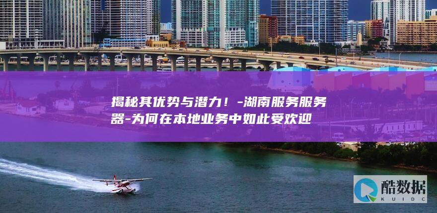 揭秘其优势与潜力！-湖南服务服务器-为何在本地业务中如此受欢迎