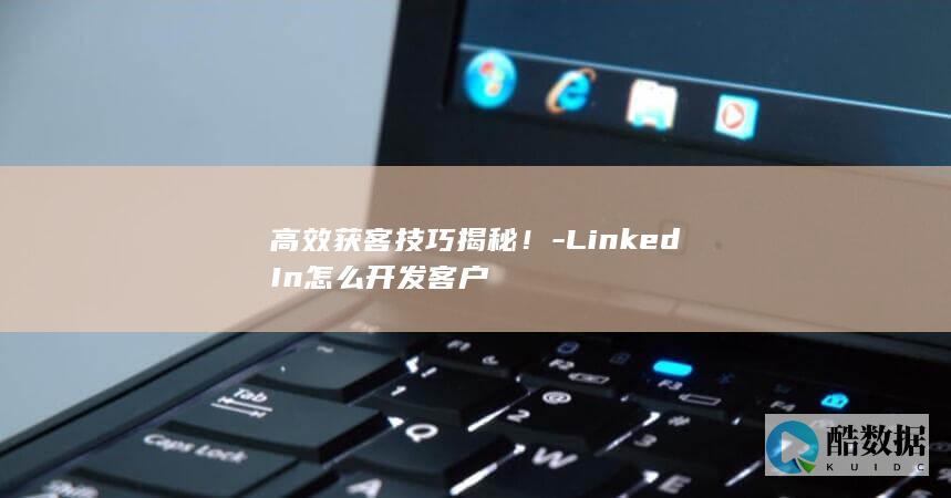 高效获客技巧揭秘！-LinkedIn怎么开发客户