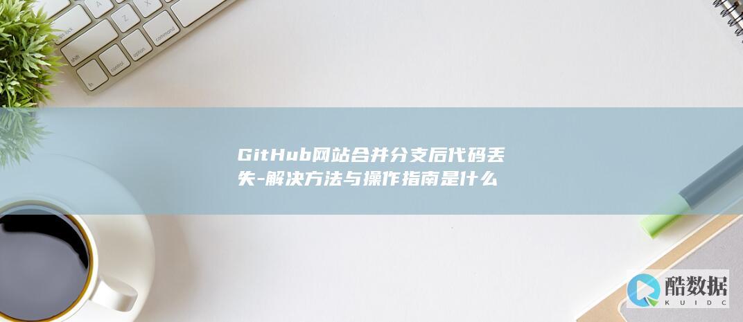 GitHub网站合并分支后代码丢失-解决方法与操作指南是什么