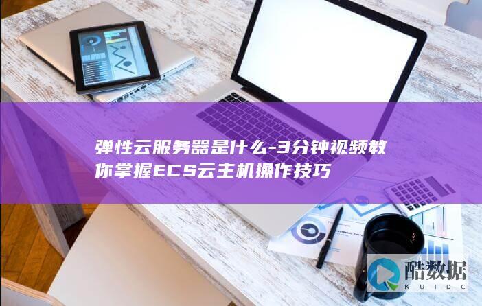 弹性云服务器是什么-3分钟视频教你掌握ECS云主机操作技巧
