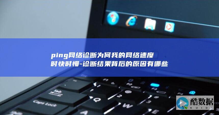 ping网络诊断为何我的网络速度时快时慢-诊断结果背后的原因有哪些
