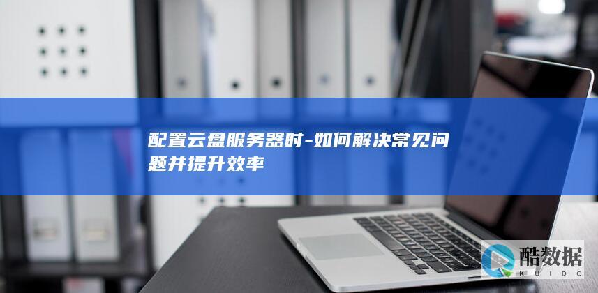 配置云盘服务器时-如何解决常见问题并提升效率