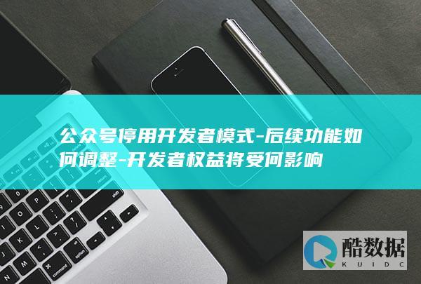 公众号停用开发者模式-后续功能如何调整-开发者权益将受何影响
