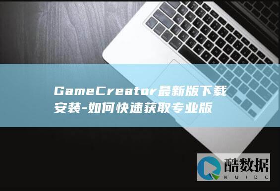 GameCreator最新版下载安装-如何快速获取专业版
