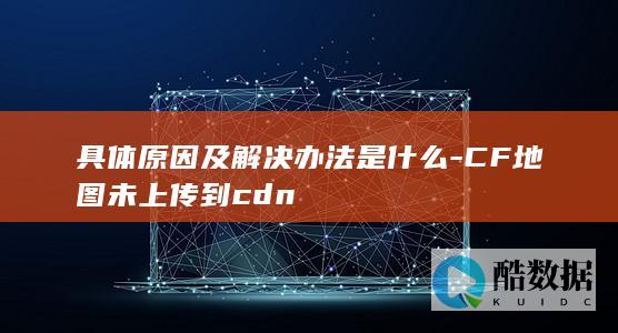 具体原因及解决办法是什么-CF地图未上传到cdn