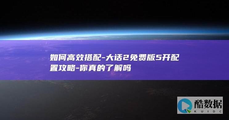 如何高效搭配-大话2免费版5开配置攻略-你真的了解吗