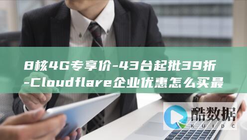 8核4G专享价-43台起批39折-Cloudflare企业优惠怎么买最划算