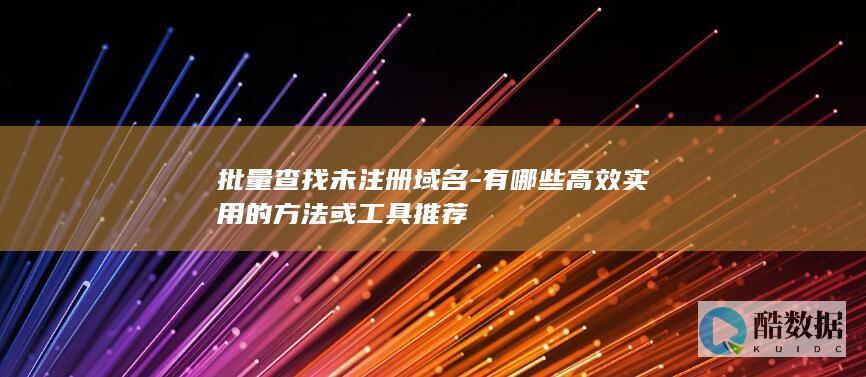 批量查找未注册域名-有哪些高效实用的方法或工具推荐