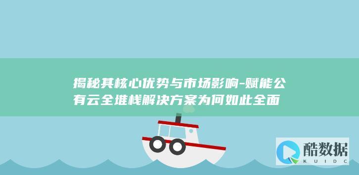 揭秘其核心优势与市场影响-赋能公有云全堆栈解决方案为何如此全面