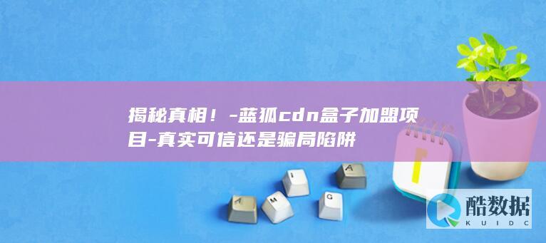 揭秘真相！-蓝狐cdn盒子加盟项目-真实可信还是骗局陷阱