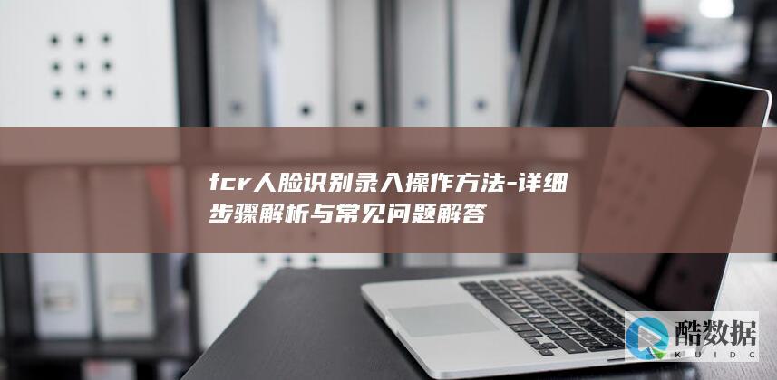 fcr人脸识别录入操作方法-详细步骤解析与常见问题解答