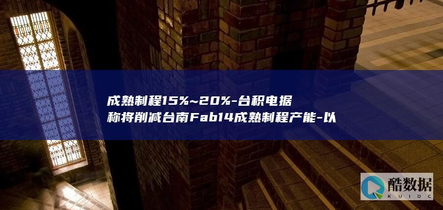 成熟制程15%~20%-台积电据称将削减台南Fab14成熟制程产能-以优化资源与提升效率