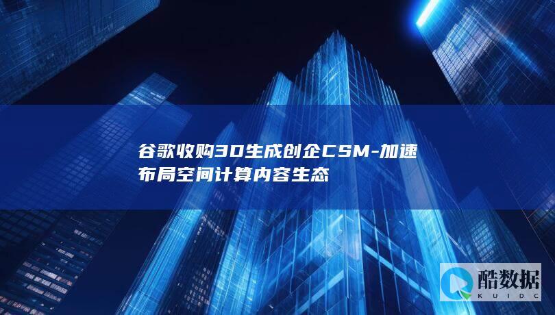 谷歌收购3D生成创企CSM-加速布局空间计算内容生态