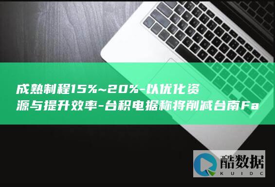 成熟制程15%~20%-以优化资源与提升效率-台积电据称将削减台南Fab14成熟制程产能