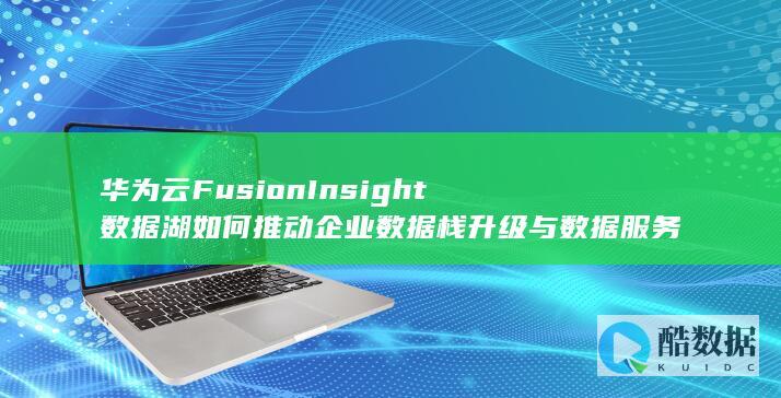 华为云FusionInsight数据湖如何推动企业数据栈升级与数据服务优化