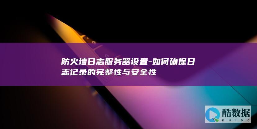 防火墙日志服务器设置-如何确保日志记录的完整性与安全性
