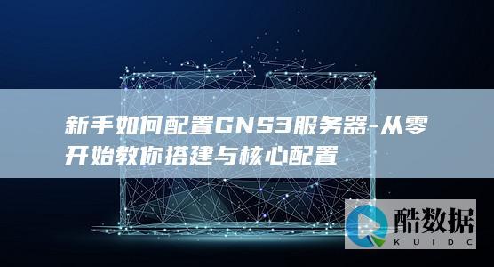 新手如何配置GNS3服务器-从零开始教你搭建与核心配置