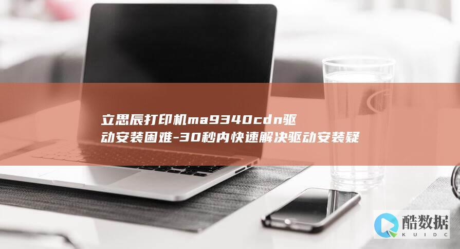 立思辰打印机ma9340cdn驱动安装困难-30秒内快速解决驱动安装疑问！