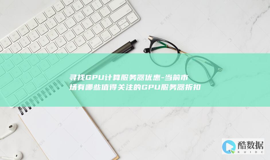 寻找GPU计算服务器优惠-当前市场有哪些值得关注的GPU服务器折扣