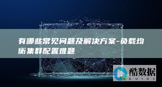 有哪些常见问题及解决方案-负载均衡集群配置难题