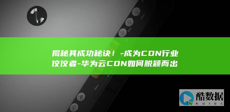 揭秘其成功秘诀！-成为CDN行业佼佼者-华为云CDN如何脱颖而出