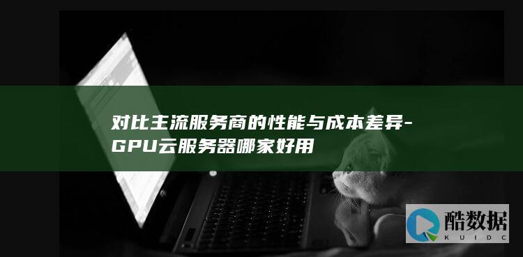 对比主流服务商的性能与成本差异-GPU云服务器哪家好用