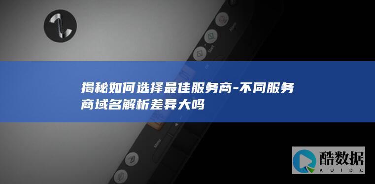 揭秘如何选择最佳服务商-不同服务商域名解析差异大吗