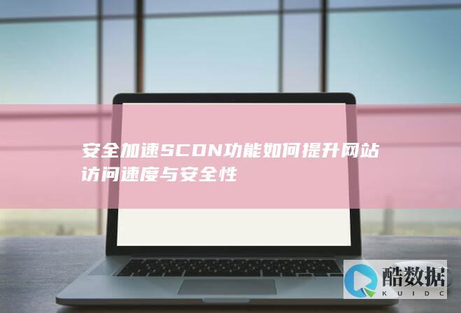 安全加速SCDN功能如何提升网站访问速度与安全性