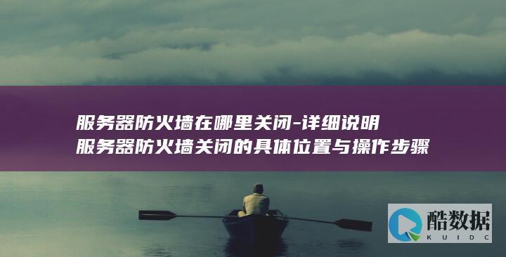 服务器防火墙在哪里关闭-详细说明服务器防火墙关闭的具体位置与操作步骤