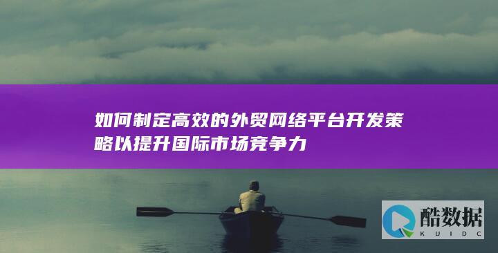 如何制定高效的外贸网络平台开发策略以提升国际市场竞争力