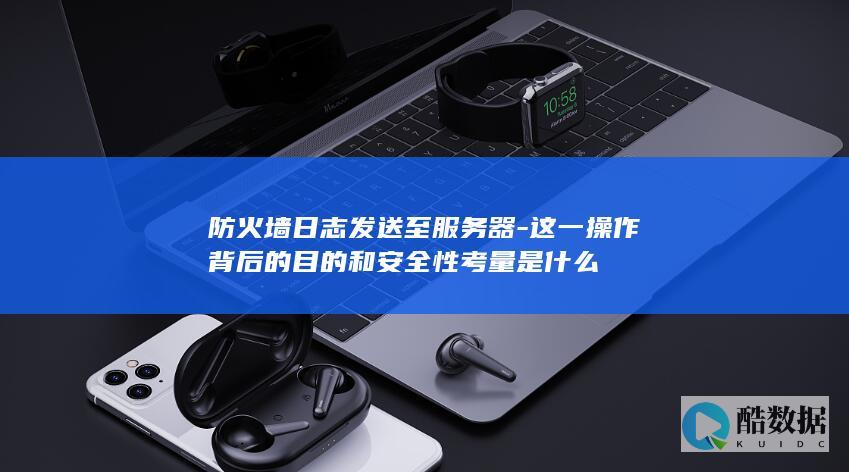 防火墙日志发送至服务器-这一操作背后的目的和安全性考量是什么