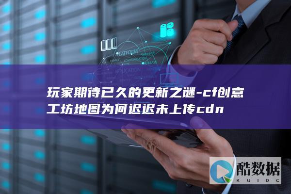 玩家期待已久的更新之谜-cf创意工坊地图为何迟迟未上传cdn