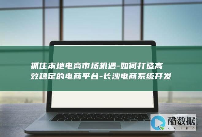 抓住本地电商市场机遇-如何打造高效稳定的电商平台-长沙电商系统开发