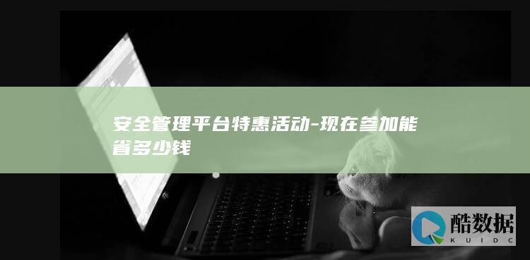 安全管理平台特惠活动-现在参加能省多少钱