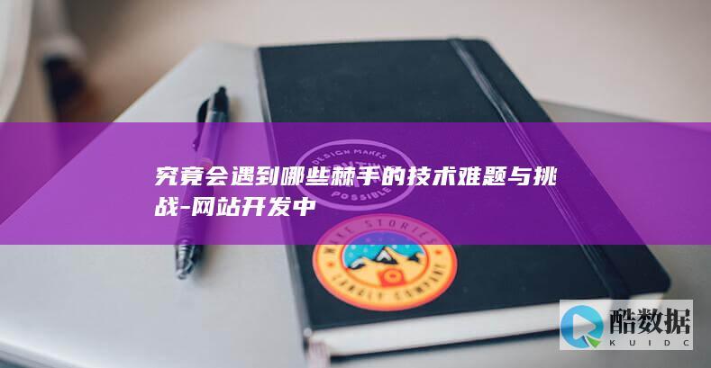 究竟会遇到哪些棘手的技术难题与挑战-网站开发中