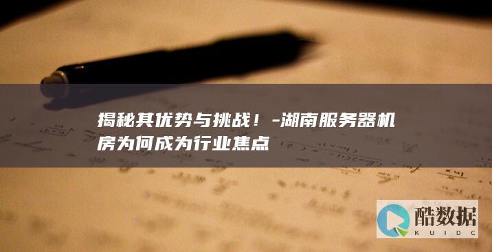 揭秘其优势与挑战！-湖南服务器机房为何成为行业焦点