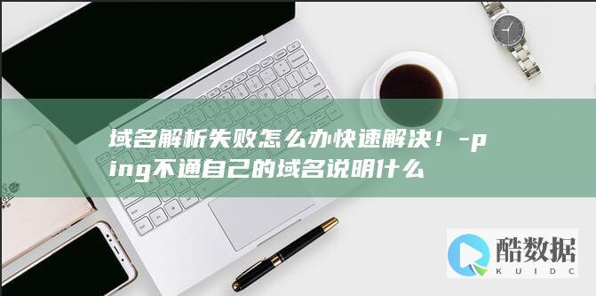 域名解析失败怎么办快速解决！-ping不通自己的域名说明什么
