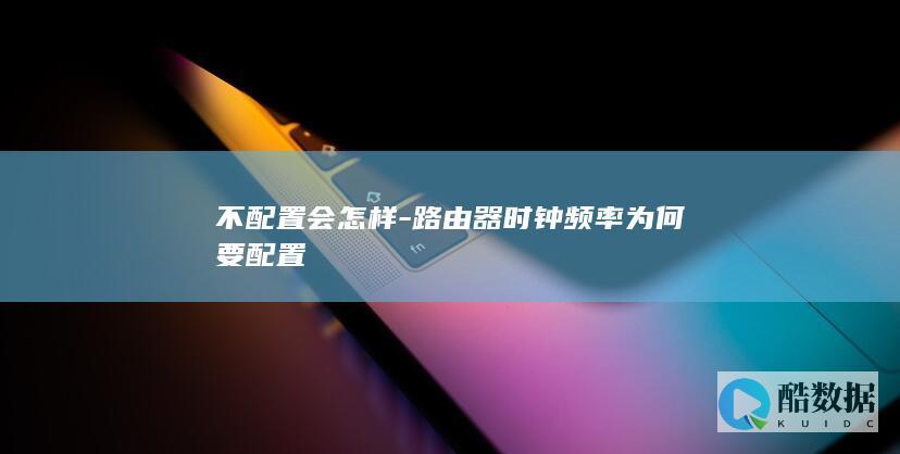 不配置会怎样-路由器时钟频率为何要配置