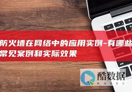 防火墙在网络中的应用实例-有哪些常见案例和实际效果