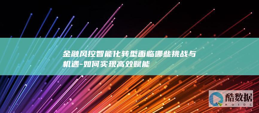 金融风控智能化转型面临哪些挑战与机遇-如何实现高效赋能