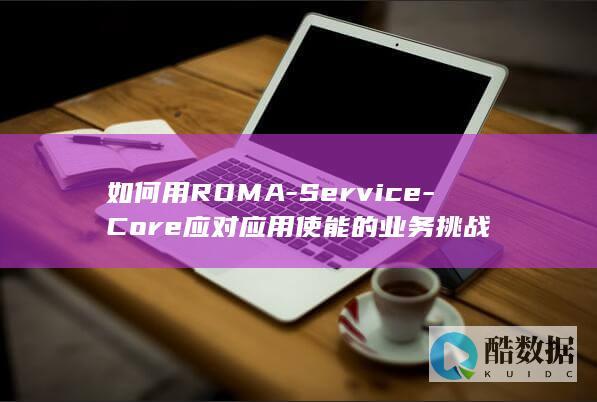 如何用ROMA-Service-Core应对应用使能的业务挑战