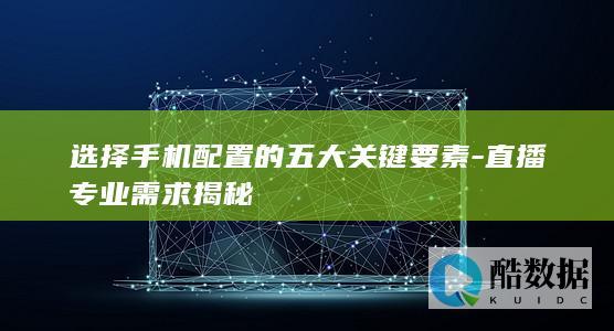选择手机配置的五大关键要素-直播专业需求揭秘
