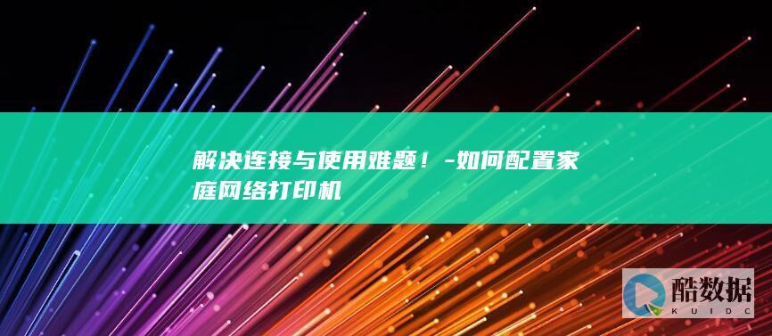 解决连接与使用难题！-如何配置家庭网络打印机