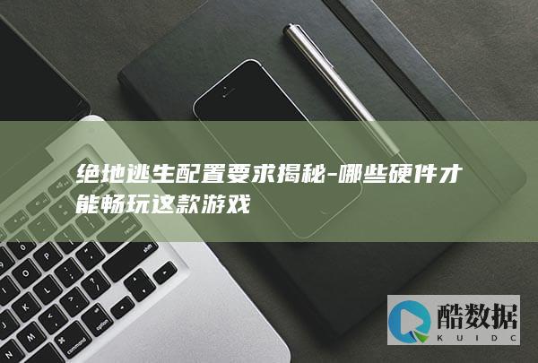 绝地逃生配置要求揭秘-哪些硬件才能畅玩这款游戏