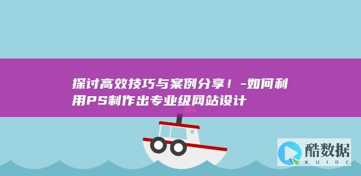 探讨高效技巧与案例分享！-如何利用PS制作出专业级网站设计